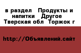  в раздел : Продукты и напитки » Другое . Тверская обл.,Торжок г.